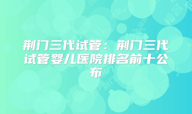 荆门三代试管:荆门三代试管婴儿医院排名前十公布