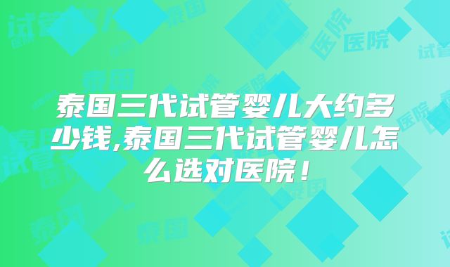 泰国三代试管婴儿大约多少钱,泰国三代试管婴儿怎么选对医院!