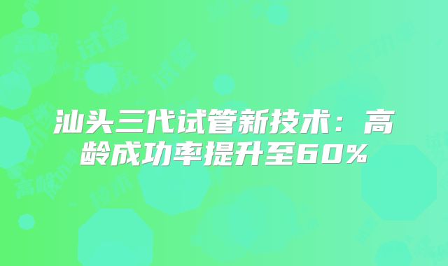 汕头三代试管新技术:高龄成功率提升至60%