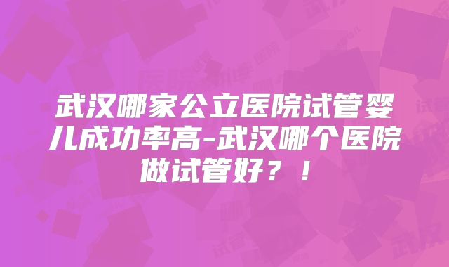 武汉哪家公立医院试管婴儿成功率高-武汉哪个医院做试管好？！
