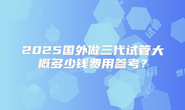 2025国外做三代试管大概多少钱费用参考?