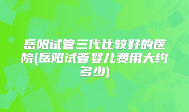 岳阳试管三代比较好的医院(岳阳试管婴儿费用大约多少)