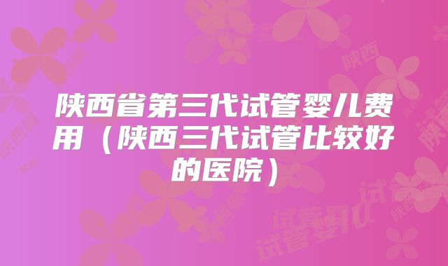 陕西省第三代试管婴儿费用(陕西三代试管比较好的医院)