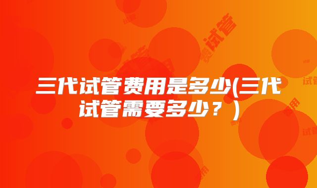 三代试管费用是多少(三代试管需要多少?)