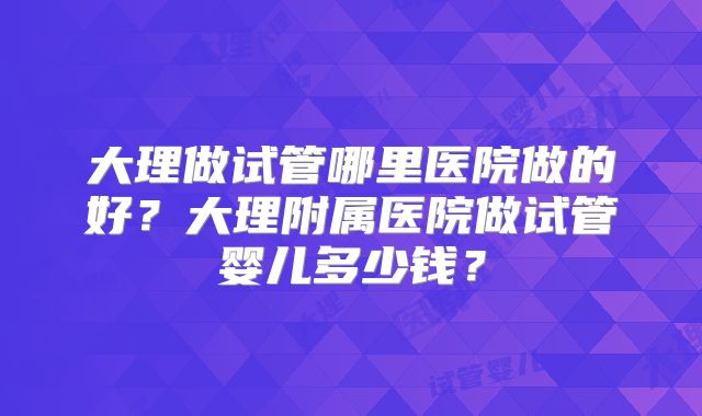 大理做试管哪里医院做的好?大理附属医院做试管婴儿多少钱?