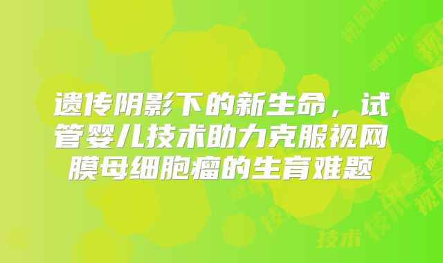 遗传阴影下的新生命，试管婴儿技术助力克服视网膜母细胞瘤的生育难题
