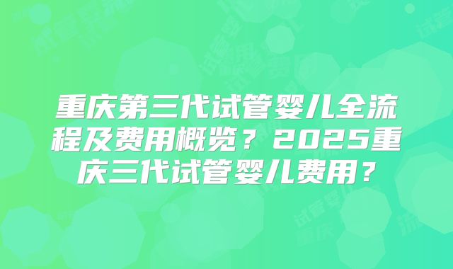 重庆第三代试管婴儿全流程及费用概览?2025重庆三代试管婴儿费用?