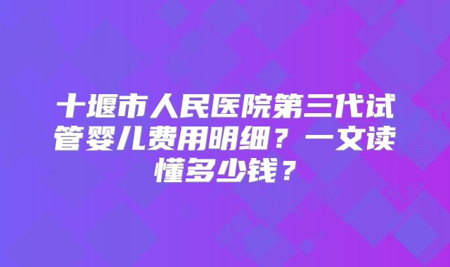 十堰市人民医院第三代试管婴儿费用明细？一文读懂多少钱？