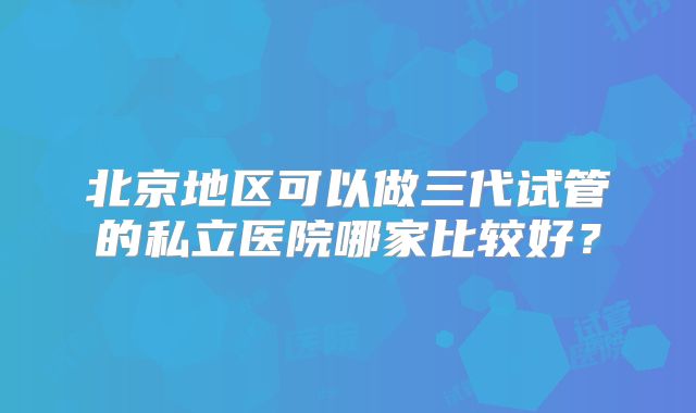北京地区可以做三代试管的私立医院哪家比较好？