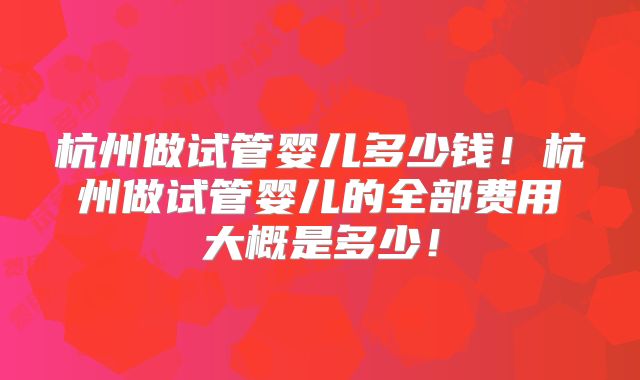 杭州做试管婴儿多少钱!杭州做试管婴儿的全部费用大概是多少!