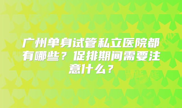 广州单身试管私立医院都有哪些?促排期间需要注意什么?