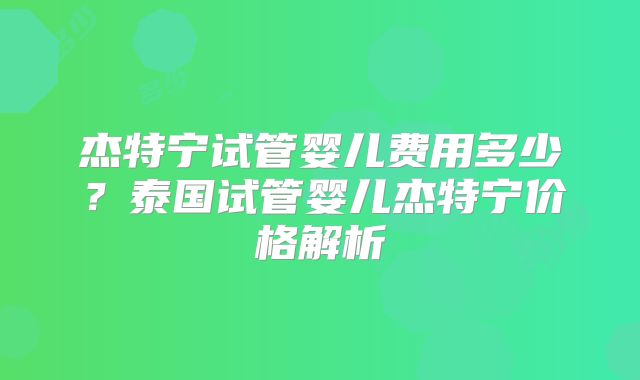 杰特宁试管婴儿费用多少?泰国试管婴儿杰特宁价格解析