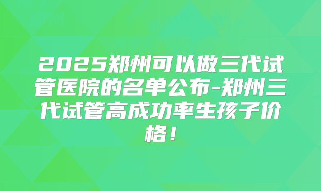 2025郑州可以做三代试管医院的名单公布-郑州三代试管高成功率生孩子价格！