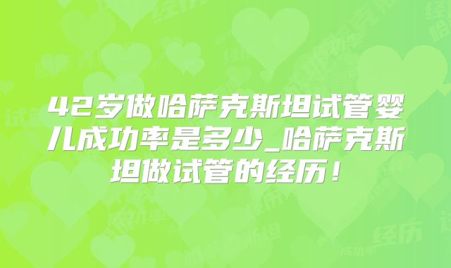 42岁做哈萨克斯坦试管婴儿成功率是多少_哈萨克斯坦做试管的经历！