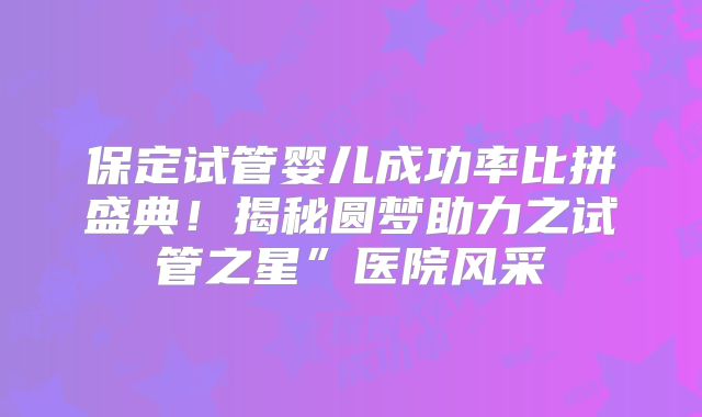 保定试管婴儿成功率比拼盛典!揭秘圆梦助力之试管之星”医院风采