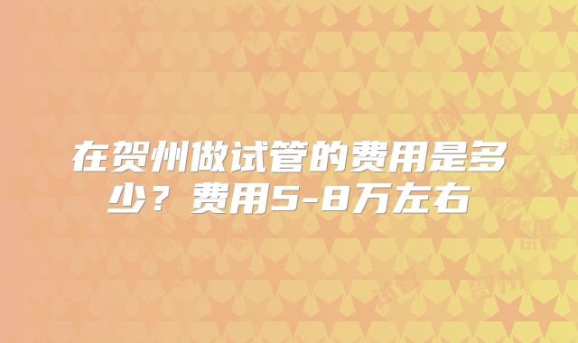 在贺州做试管的费用是多少？费用5-8万左右