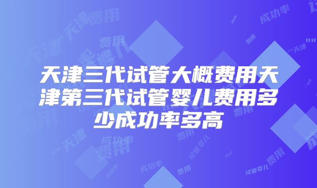 天津三代试管大概费用天津第三代试管婴儿费用多少成功率多高