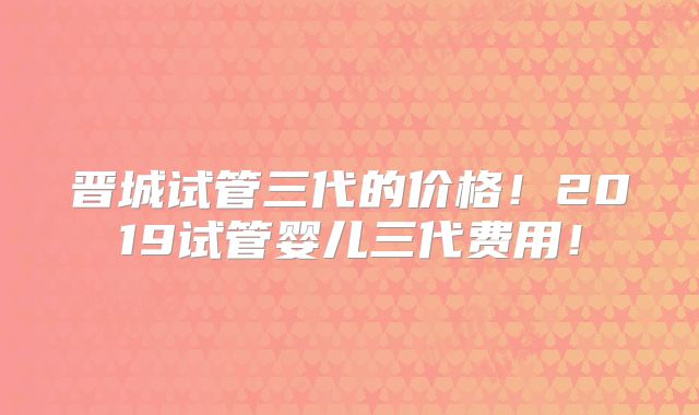 晋城试管三代的价格!2019试管婴儿三代费用!