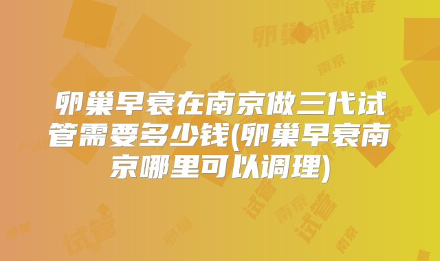 卵巢早衰在南京做三代试管需要多少钱(卵巢早衰南京哪里可以调理)