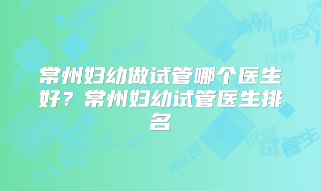 常州妇幼做试管哪个医生好？常州妇幼试管医生排名