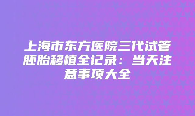 上海市东方医院三代试管胚胎移植全记录：当天注意事项大全