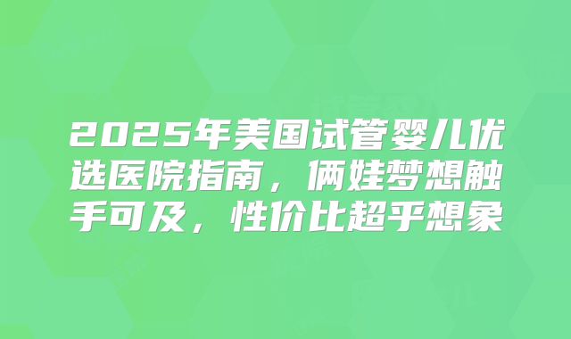 2025年美国试管婴儿优选医院指南,俩娃梦想触手可及,性价比超乎想象