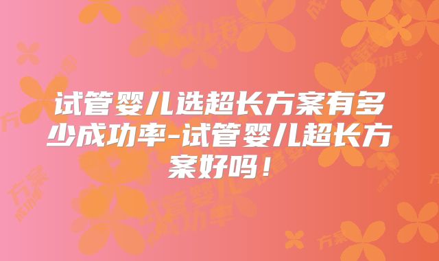 试管婴儿选超长方案有多少成功率-试管婴儿超长方案好吗！