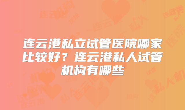连云港私立试管医院哪家比较好?连云港私人试管机构有哪些