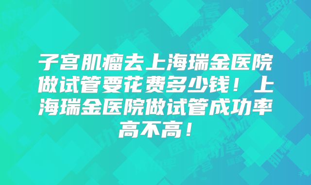 子宫肌瘤去上海瑞金医院做试管要花费多少钱！上海瑞金医院做试管成功率高不高！