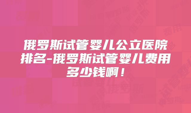 俄罗斯试管婴儿公立医院排名-俄罗斯试管婴儿费用多少钱啊!