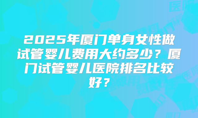 2025年厦门单身女性做试管婴儿费用大约多少?厦门试管婴儿医院排名比较好?