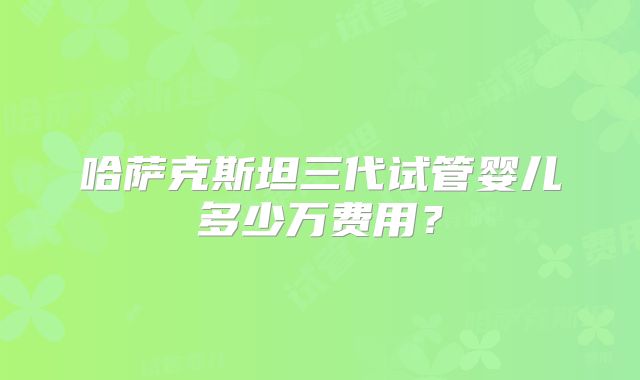 哈萨克斯坦三代试管婴儿多少万费用？