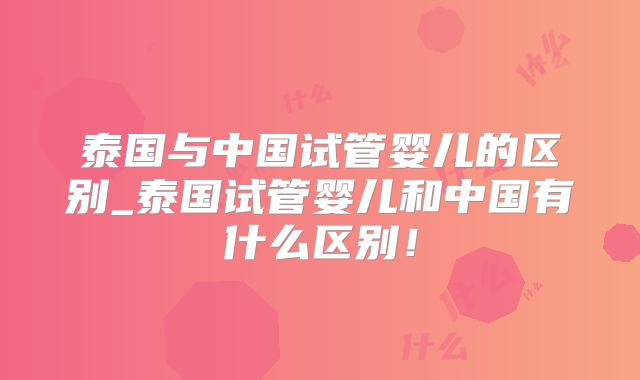 泰国与中国试管婴儿的区别_泰国试管婴儿和中国有什么区别！