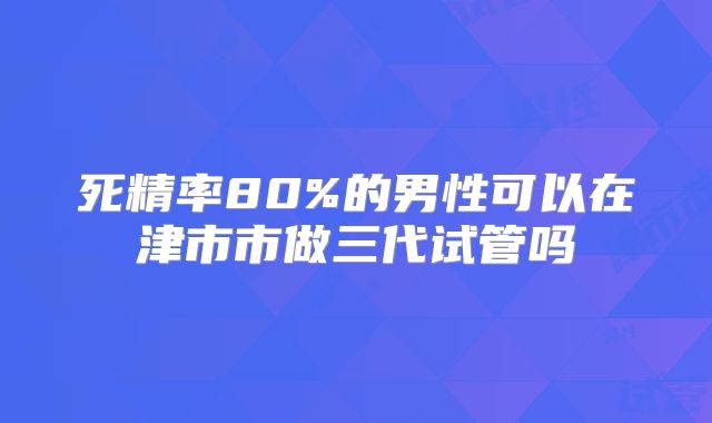 死精率80%的男性可以在津市市做三代试管吗