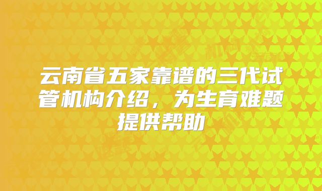 云南省五家靠谱的三代试管机构介绍,为生育难题提供帮助