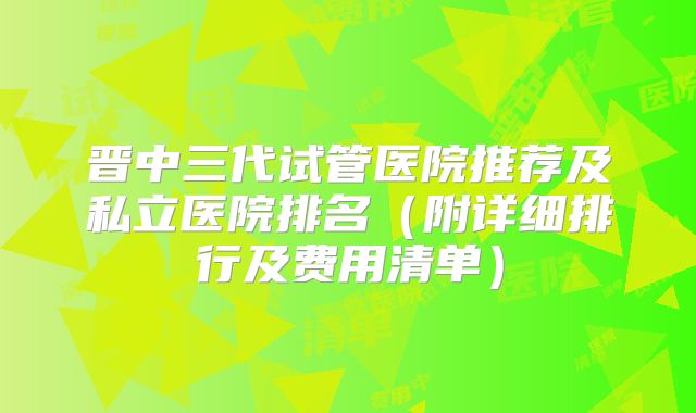 晋中三代试管医院推荐及私立医院排名（附详细排行及费用清单）
