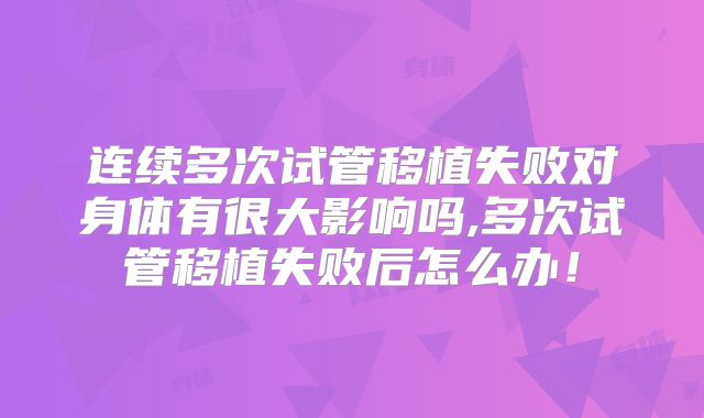 连续多次试管移植失败对身体有很大影响吗,多次试管移植失败后怎么办！