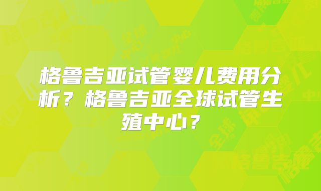格鲁吉亚试管婴儿费用分析?格鲁吉亚全球试管生殖中心?