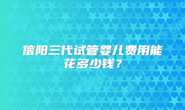 信阳三代试管婴儿费用能花多少钱？