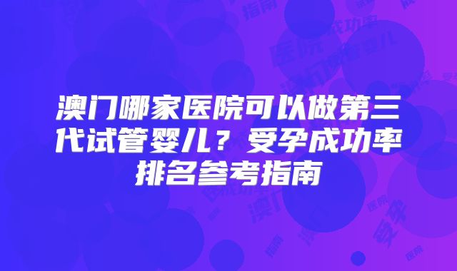 澳门哪家医院可以做第三代试管婴儿?受孕成功率排名参考指南