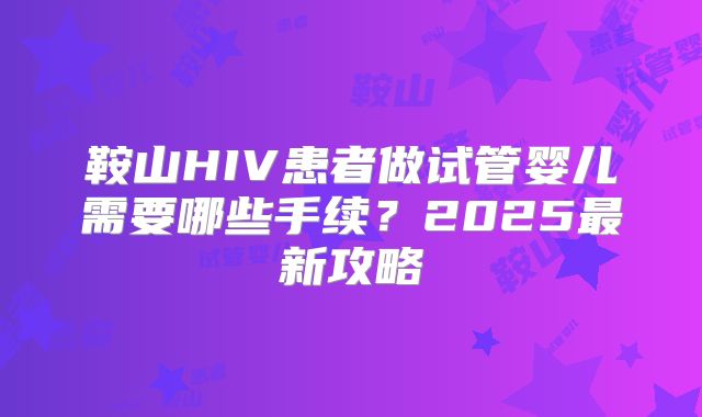 鞍山HIV患者做试管婴儿需要哪些手续？2025最新攻略