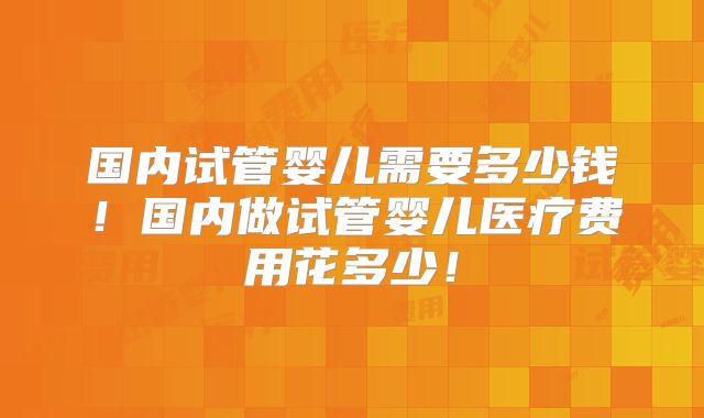 国内试管婴儿需要多少钱!国内做试管婴儿医疗费用花多少!