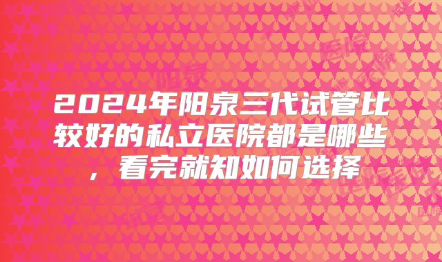 2024年阳泉三代试管比较好的私立医院都是哪些，看完就知如何选择