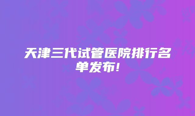 天津三代试管医院排行名单发布!