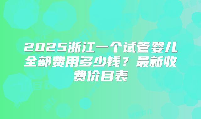 2025浙江一个试管婴儿全部费用多少钱?最新收费价目表