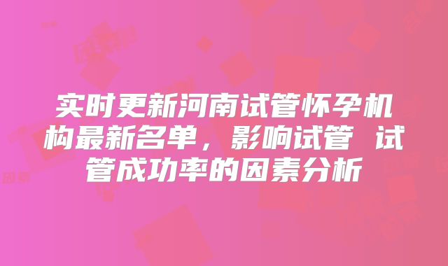 实时更新河南试管怀孕机构最新名单,影响试管 试管成功率的因素分析