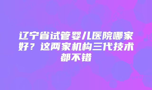 辽宁省试管婴儿医院哪家好？这两家机构三代技术都不错