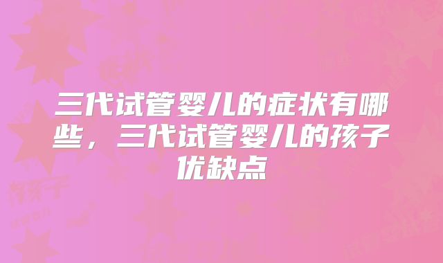 三代试管婴儿的症状有哪些,三代试管婴儿的孩子优缺点