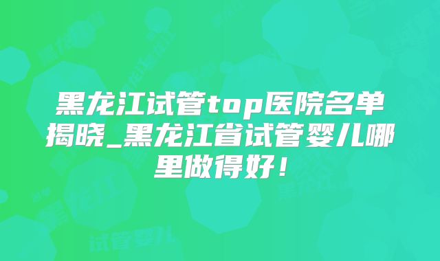 黑龙江试管top医院名单揭晓_黑龙江省试管婴儿哪里做得好！