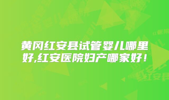 黄冈红安县试管婴儿哪里好,红安医院妇产哪家好!